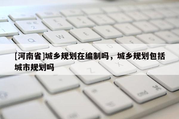 [河南省]城鄉規劃在編制嗎，城鄉規劃包括城市規劃嗎