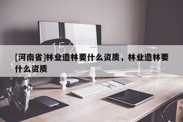 [河南省]林業造林要什么資質，林業造林要什么資質
