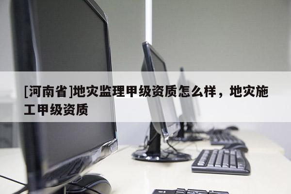 [河南省]地災監理甲級資質怎么樣，地災施工甲級資質