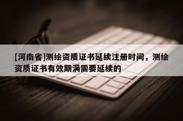[河南省]測繪資質證書延續注冊時間，測繪資質證書有效期滿需要延續的