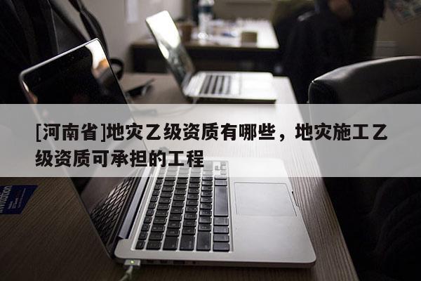 [河南省]地災乙級資質有哪些，地災施工乙級資質可承擔的工程