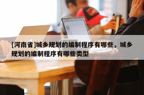 [河南省]城鄉規劃的編制程序有哪些，城鄉規劃的編制程序有哪些類型