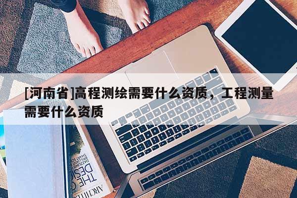 [河南省]高程測繪需要什么資質，工程測量需要什么資質