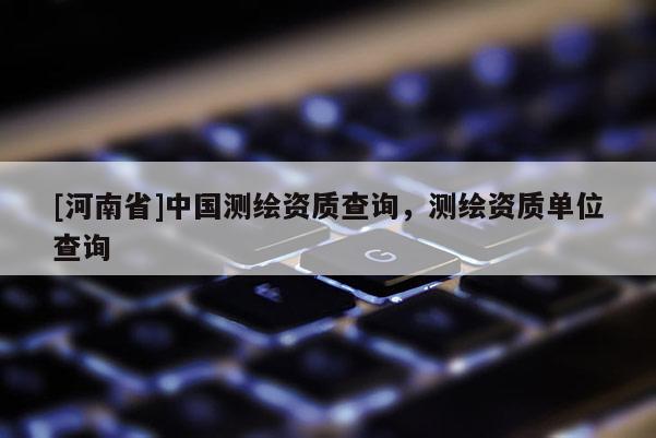 [河南省]中國測繪資質(zhì)查詢，測繪資質(zhì)單位查詢