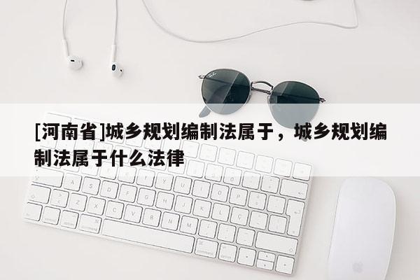 [河南省]城鄉規劃編制法屬于，城鄉規劃編制法屬于什么法律