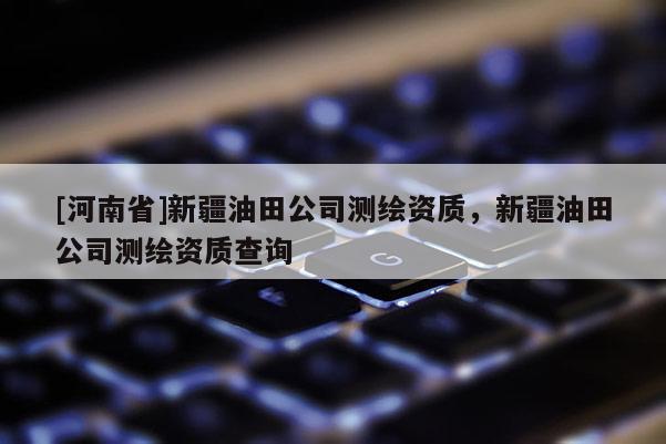 [河南省]新疆油田公司測(cè)繪資質(zhì)，新疆油田公司測(cè)繪資質(zhì)查詢