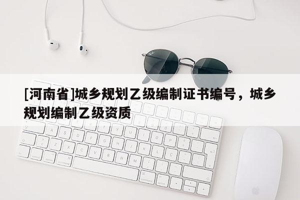 [河南省]城鄉(xiāng)規(guī)劃乙級編制證書編號，城鄉(xiāng)規(guī)劃編制乙級資質(zhì)