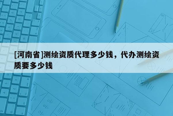 [河南省]測(cè)繪資質(zhì) *** 多少錢，代辦測(cè)繪資質(zhì)要多少錢
