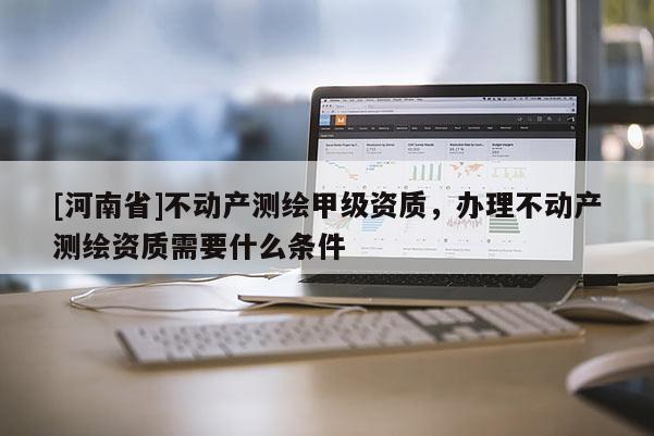 [河南省]不動產測繪甲級資質，辦理不動產測繪資質需要什么條件