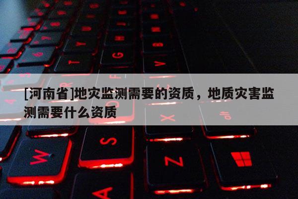 [河南省]地災監測需要的資質，地質災害監測需要什么資質