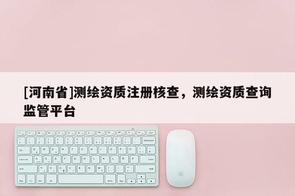[河南省]測(cè)繪資質(zhì)注冊(cè)核查，測(cè)繪資質(zhì)查詢監(jiān)管平臺(tái)