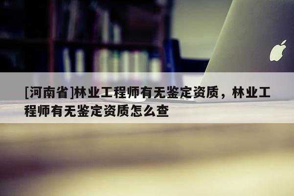 [河南省]林業工程師有無鑒定資質，林業工程師有無鑒定資質怎么查