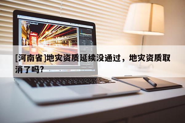 [河南省]地災資質延續沒通過，地災資質取消了嗎?