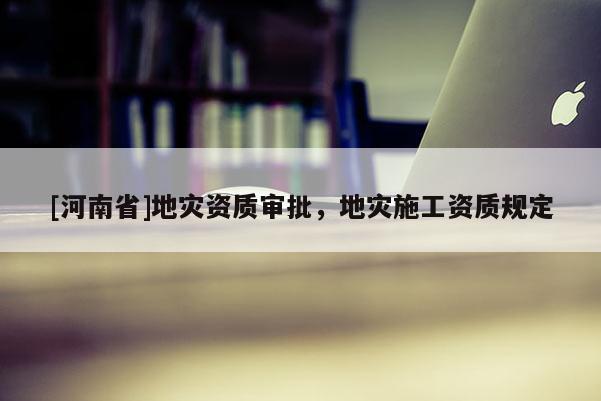 [河南省]地災資質審批，地災施工資質規定