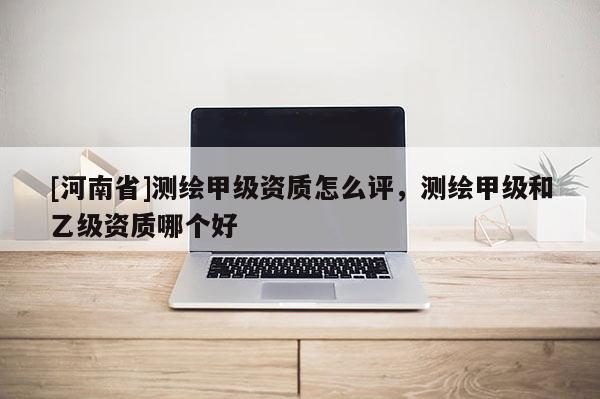 [河南省]測繪甲級資質怎么評，測繪甲級和乙級資質哪個好