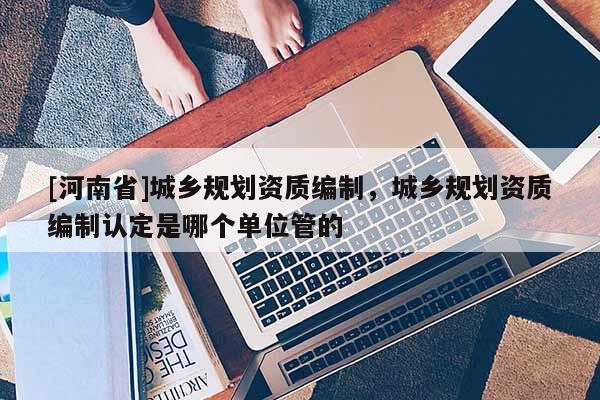 [河南省]城鄉規劃資質編制，城鄉規劃資質編制認定是哪個單位管的