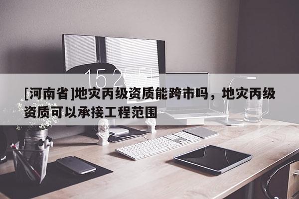 [河南省]地災丙級資質能跨市嗎，地災丙級資質可以承接工程范圍