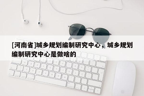 [河南省]城鄉規劃編制研究中心，城鄉規劃編制研究中心是做啥的