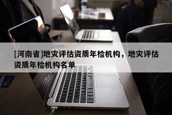[河南省]地災評估資質年檢機構，地災評估資質年檢機構名單