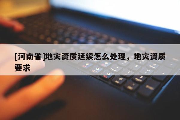 [河南省]地災資質延續怎么處理，地災資質要求