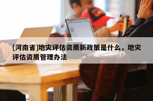 [河南省]地災評估資質新政策是什么，地災評估資質管理辦法