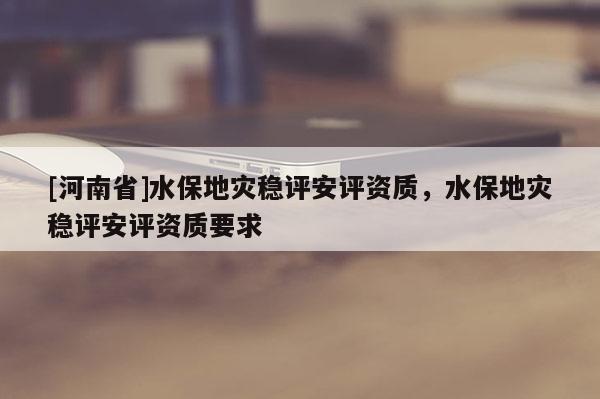 [河南省]水保地災穩評安評資質，水保地災穩評安評資質要求