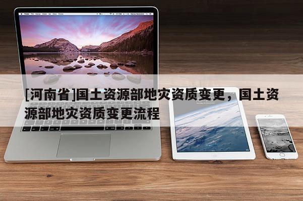 [河南省]國土資源部地災資質變更，國土資源部地災資質變更流程