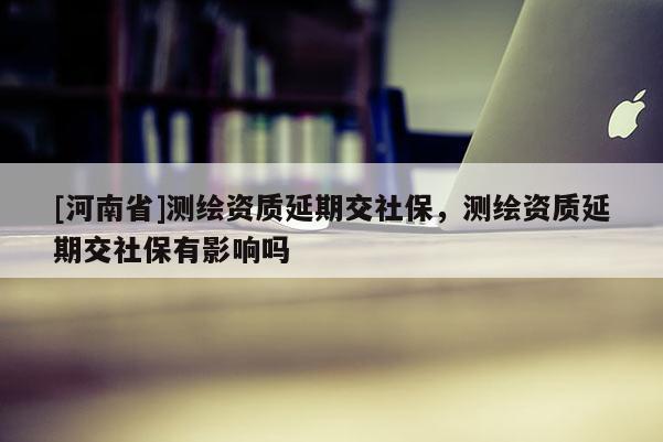 [河南省]測繪資質延期交社保，測繪資質延期交社保有影響嗎