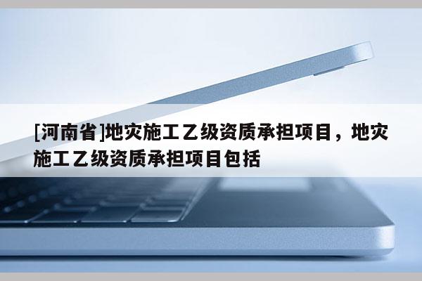 [河南省]地災(zāi)施工乙級資質(zhì)承擔(dān)項(xiàng)目，地災(zāi)施工乙級資質(zhì)承擔(dān)項(xiàng)目包括