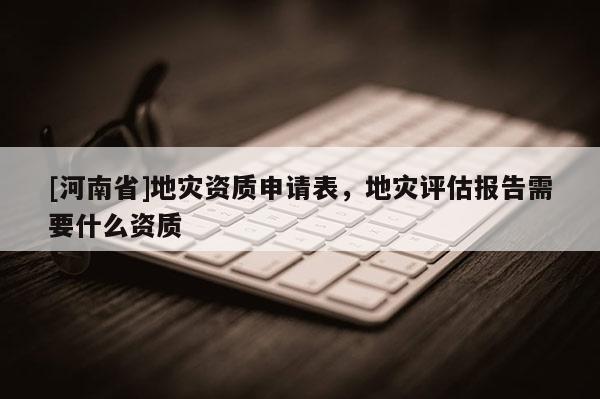 [河南省]地災資質申請表，地災評估報告需要什么資質