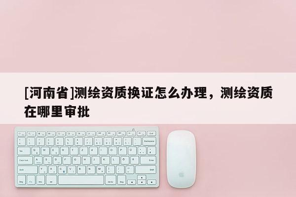 [河南省]測繪資質(zhì)換證怎么辦理，測繪資質(zhì)在哪里審批