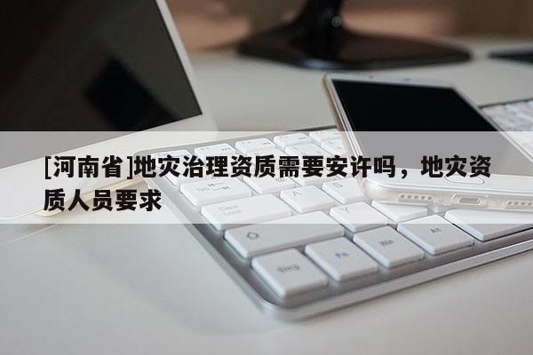 [河南省]地災治理資質需要安許嗎，地災資質人員要求