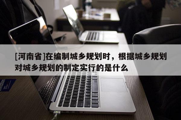 [河南省]在編制城鄉(xiāng)規(guī)劃時，根據(jù)城鄉(xiāng)規(guī)劃對城鄉(xiāng)規(guī)劃的制定實行的是什么
