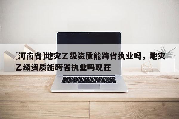 [河南省]地災乙級資質能跨省執業嗎，地災乙級資質能跨省執業嗎現在