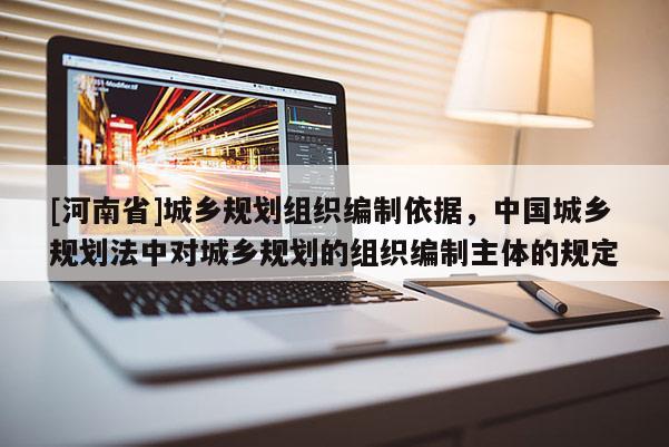 [河南省]城鄉規劃組織編制依據，中國城鄉規劃法中對城鄉規劃的組織編制主體的規定