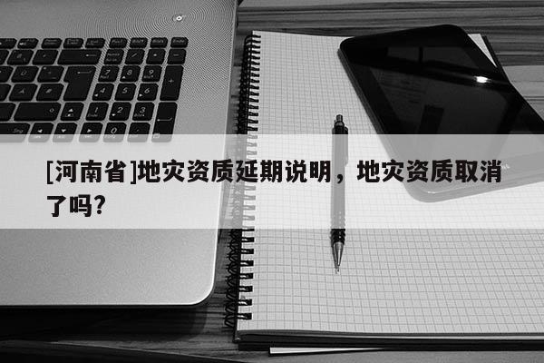[河南省]地災資質延期說明，地災資質取消了嗎?