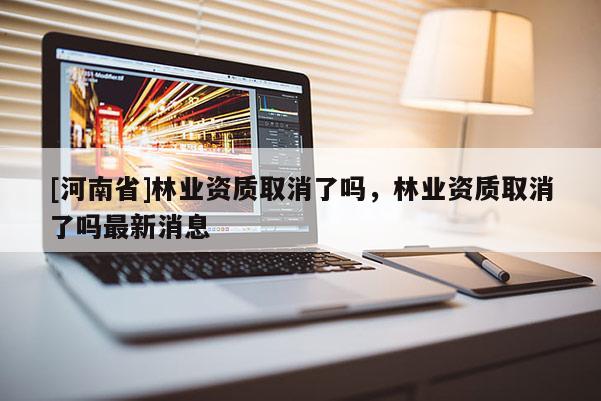[河南省]林業(yè)資質(zhì)取消了嗎，林業(yè)資質(zhì)取消了嗎最新消息