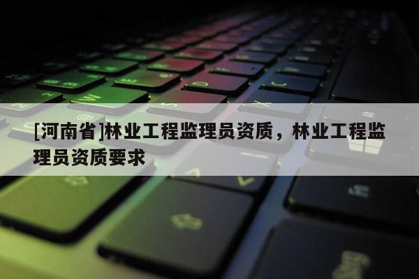 [河南省]林業(yè)工程監(jiān)理員資質(zhì)，林業(yè)工程監(jiān)理員資質(zhì)要求