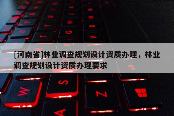 [河南省]林業調查規劃設計資質辦理，林業調查規劃設計資質辦理要求