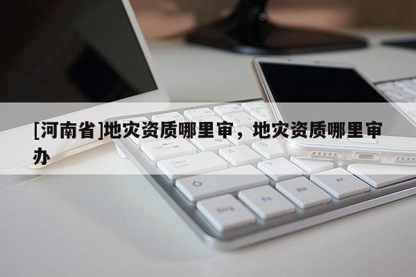 [河南省]地災資質哪里審，地災資質哪里審辦