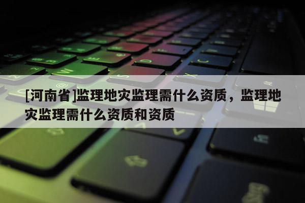[河南省]監理地災監理需什么資質，監理地災監理需什么資質和資質