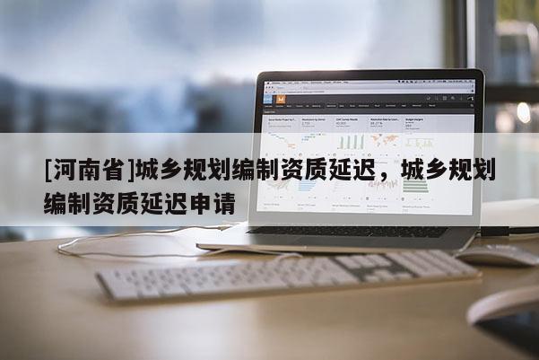 [河南省]城鄉(xiāng)規(guī)劃編制資質(zhì)延遲，城鄉(xiāng)規(guī)劃編制資質(zhì)延遲申請
