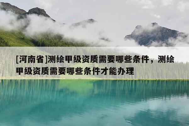 [河南省]測繪甲級資質(zhì)需要哪些條件，測繪甲級資質(zhì)需要哪些條件才能辦理