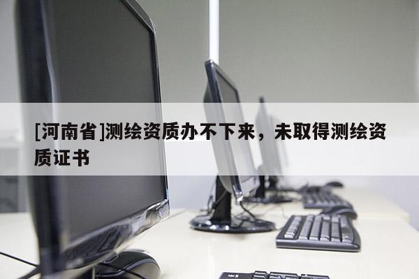 [河南省]測繪資質辦不下來，未取得測繪資質證書