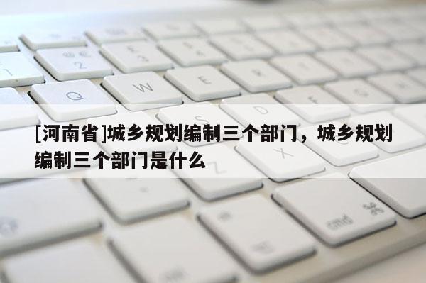 [河南省]城鄉規劃編制三個部門，城鄉規劃編制三個部門是什么