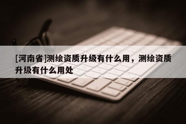[河南省]測繪資質升級有什么用，測繪資質升級有什么用處