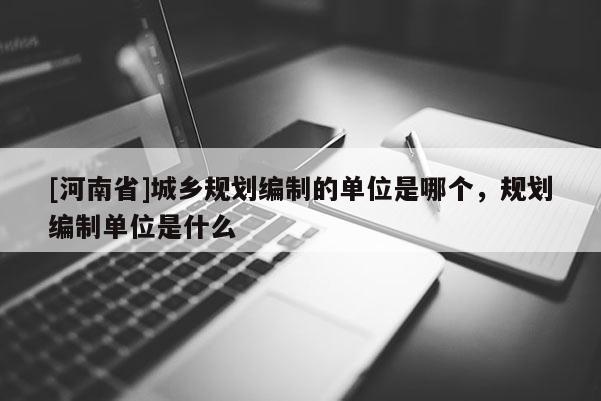 [河南省]城鄉規劃編制的單位是哪個，規劃編制單位是什么