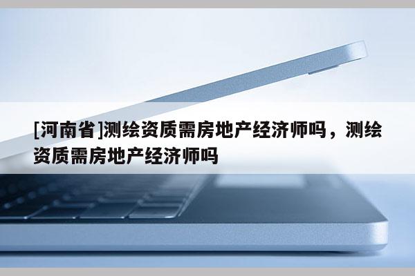 [河南省]測繪資質(zhì)需房地產(chǎn)經(jīng)濟(jì)師嗎，測繪資質(zhì)需房地產(chǎn)經(jīng)濟(jì)師嗎
