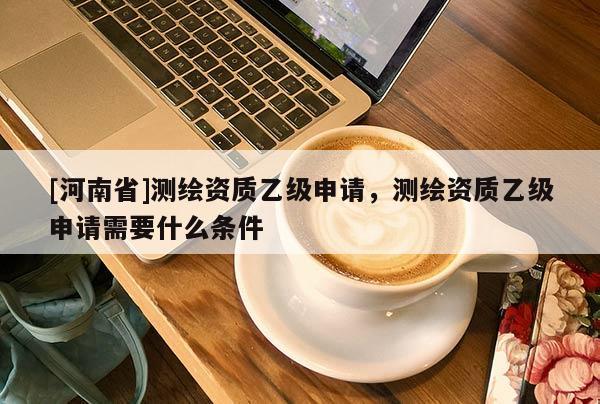 [河南省]測(cè)繪資質(zhì)乙級(jí)申請(qǐng)，測(cè)繪資質(zhì)乙級(jí)申請(qǐng)需要什么條件