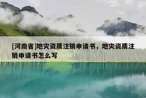 [河南省]地災(zāi)資質(zhì)注銷申請書，地災(zāi)資質(zhì)注銷申請書怎么寫